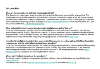 Introduction
What are the new optional technical housing standards?
The Government has created a new approach for the setting of technical standards for new housing. This
rationalises the many differing existing standards into a simpler, streamlined system which will reduce burdens
and help bring forward much needed new homes. The Government set out its policy on the application of these
standards in decision taking and plan making in a Written Ministerial Statement, which also withdraws the Code
for Sustainable Homes aside from legacy cases.
What optional technical housing standards can local planning authorities set?
Local planning authorities have the option to set additional technical requirements exceeding the minimum
standards required by Building Regulations in respect of access and water, and an optional nationally described
space standard. Local planning authorities will need to gather evidence to determine whether there is a need for
additional standards in their area, and justify setting appropriate policies in their Local Plans.
How should local planning authorities assess viability concerns for setting optional Building Regulation
requirements and the nationally described space standard?
Local planning authorities should consider the impact of using these standards as part of their Local Plan viability
assessment. In considering the costs relating to optional Building Regulation requirements or the nationally
described space standard, authorities may wish to take account of the evidence in the most recent Impact
Assessment issued alongside the Housing Standards Review.
Where can I find out more about the standards?
Further information on the access standard and water efficiency standard standards are available from the
Planning Portal.
Further information on the nationally described space standard is available from GOV.UK.
 