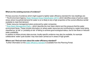 What are the existing sources of evidence?
Primary sources of evidence which might support a tighter water efficiency standard for new dwellings are:
* The Environment Agency Water Stressed Areas Classification (2013) which identifies areas of serious water
stress where household demand for water is (or is likely to be) a high proportion of the current effective rainfall
available to meet that demand.
* Water resource management plans produced by water companies
* River Basin Management Plans – which describe the river basin district and the pressure that the water
environment faces. These include information on where water resources are contributing to a water body being
classified as ‘at risk’ or ‘probably at risk’ of failing to achieve good ecological status, due to low flows or reduced
water availability.
In addition to these primary data sources, locally specific evidence may also be available, for example
collaborative ‘water cycle studies’ may have been carried out in areas of high growth.
Where can I find out more about the water efficiency standard?
Further information on the water efficiency standard is available from the Planning Portal.
 