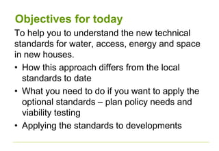 Objectives for today
To help you to understand the new technical
standards for water, access, energy and space
in new houses.
• How this approach differs from the local
standards to date
• What you need to do if you want to apply the
optional standards – plan policy needs and
viability testing
• Applying the standards to developments
 
