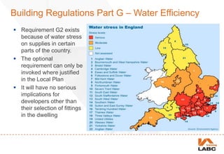 Building Regulations Part G – Water Efficiency
 Requirement G2 exists
because of water stress
on supplies in certain
parts of the country.
 The optional
requirement can only be
invoked where justified
in the Local Plan
 It will have no serious
implications for
developers other than
their selection of fittings
in the dwelling
 