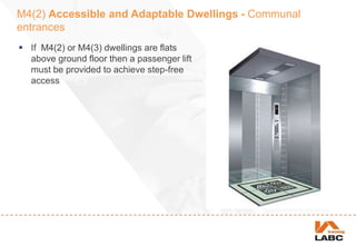 M4(2) Accessible and Adaptable Dwellings - Communal
entrances
 If M4(2) or M4(3) dwellings are flats
above ground floor then a passenger lift
must be provided to achieve step-free
access
 
