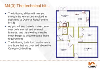 M4(3) The technical bit…
 The following slides will take you
through the key issues involved in
designing to Optional Requirement
M4(3)
 As you will see there is more control
over both internal and external
features, and the dwelling must be
much bigger to accommodate these
requirements
 The following technical requirements
are those that are over and above the
Category 2 dwelling
 