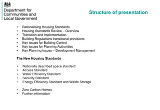 Structure of presentation
• Rationalising Housing Standards
• Housing Standards Review – Overview
• Transition and Implementation
• Building Regulations transitional provisions
• Key issues for Building Control
• Key issues for Planning Authorities
• Key Planning Issues – Development Management
The New Housing Standards
• Nationally described space standard
• Access Standard
• Water Efficiency Standard
• Security Standard
• Energy Efficiency Standard and Waste Storage
• Zero Carbon Homes
• Further information
 