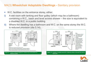 M4(3) Wheelchair Adaptable Dwellings - Sanitary provision
 W.C. facilities on the entrance storey, either:
i) A wet room with tanking and floor gulley (which may be a bathroom)
containing a W.C., basin and level access shower – the size is equivalent to
a disabled W.C. in a public building
ii) Where the dwelling has a bathroom and W.C. on the same storey the W.C.
is reduced provision (dia 3.14).
 