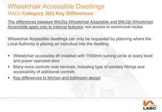Wheelchair Accessible Dwellings
M4(3) Category 3(b) Key Differences
The differences between M4(3)a Wheelchair Adaptable and M4(3)b Wheelchair
Accessible apply only to internal features, not access or communal routes
Wheelchair Accessible dwellings can only be requested by planning where the
Local Authority is placing an individual into the dwelling
 Wheelchair accessible lift installed with 1500mm turning circle at every level
and power operated door
 Many more controls over services, including type of sanitary fittings and
accessibility of additional controls
 Key differences to kitchen and bathroom design
 