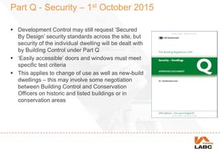 Part Q - Security – 1st October 2015
 Development Control may still request ‘Secured
By Design’ security standards across the site, but
security of the individual dwelling will be dealt with
by Building Control under Part Q
 ‘Easily accessible’ doors and windows must meet
specific test criteria
 This applies to change of use as well as new-build
dwellings – this may involve some negotiation
between Building Control and Conservation
Officers on historic and listed buildings or in
conservation areas
 