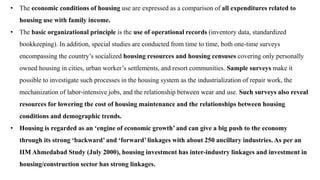 • The economic conditions of housing use are expressed as a comparison of all expenditures related to
housing use with family income.
• The basic organizational principle is the use of operational records (inventory data, standardized
bookkeeping). In addition, special studies are conducted from time to time, both one-time surveys
encompassing the country’s socialized housing resources and housing censuses covering only personally
owned housing in cities, urban worker’s settlements, and resort communities. Sample surveys make it
possible to investigate such processes in the housing system as the industrialization of repair work, the
mechanization of labor-intensive jobs, and the relationship between wear and use. Such surveys also reveal
resources for lowering the cost of housing maintenance and the relationships between housing
conditions and demographic trends.
• Housing is regarded as an ‘engine of economic growth’ and can give a big push to the economy
through its strong ‘backward’ and ‘forward’ linkages with about 250 ancillary industries. As per an
IIM Ahmedabad Study (July 2000), housing investment has inter-industry linkages and investment in
housing/construction sector has strong linkages.
 