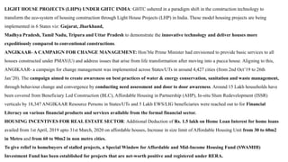 LIGHT HOUSE PROJECTS (LHPS) UNDER GHTC INDIA: GHTC ushered in a paradigm shift in the construction technology to
transform the eco-system of housing construction through Light House Projects (LHP) in India. These model housing projects are being
implemented in 6 States viz: Gujarat, Jharkhand,
Madhya Pradesh, Tamil Nadu, Tripura and Uttar Pradesh to demonstrate the innovative technology and deliver houses more
expeditiously compared to conventional constructions.
ANGIKAAR- A CAMPAIGN FOR CHANGE MANAGEMENT: Hon’ble Prime Minister had envisioned to provide basic services to all
houses constructed under PMAY(U) and address issues that arise from life transformation after moving into a pucca house. Aligning to this,
ANGIKAAR- a campaign for change management was implemented across States/UTs in around 4,427 cities (from 2nd Oct’19 to 26th
Jan’20). The campaign aimed to create awareness on best practices of water & energy conservation, sanitation and waste management,
through behaviour change and convergence by conducting need assessment and door to door awareness. Around 15 Lakh households have
been covered from Beneficiary Led Construction (BLC), Affordable Housing in Partnership (AHP), In-situ Slum Redevelopment (ISSR)
verticals by 18,347 ANGIKAAR Resource Persons in States/UTs and 5 Lakh EWS/LIG beneficiaries were reached out to for Financial
Literacy on various financial products and services available from the formal financial sector.
HOUSING INCENTIVES FOR REAL ESTATE SECTOR: Additional Deduction of Rs. 1.5 lakh on Home Loan Interest for home loans
availed from 1st April, 2019 upto 31st March, 2020 on affordable houses. Increase in size limit of Affordable Housing Unit from 30 to 60m2
in Metro and from 60 to 90m2 in non metro cities.
To give relief to homebuyers of stalled projects, a Special Window for Affordable and Mid-Income Housing Fund (SWAMIH)
Investment Fund has been established for projects that are net-worth positive and registered under RERA.
 