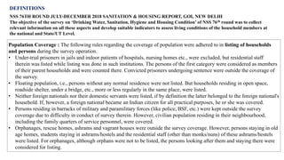 DEFINITIONS
NSS 76TH ROUND JULY-DECEMBER 2018 SANITATION & HOUSING REPORT, GOI, NEW DELHI
The objective of the survey on ‘Drinking Water, Sanitation, Hygiene and Housing Condition’ of NSS 76th round was to collect
relevant information on all these aspects and develop suitable indicators to assess living conditions of the household members at
the national and State/UT Level.
Population Coverage : The following rules regarding the coverage of population were adhered to in listing of households
and persons during the survey operation.
• Under-trial prisoners in jails and indoor patients of hospitals, nursing homes etc., were excluded, but residential staff
therein was listed while listing was done in such institutions. The persons of the first category were considered as members
of their parent households and were counted there. Convicted prisoners undergoing sentence were outside the coverage of
the survey.
• Floating population, i.e., persons without any normal residence were not listed. But households residing in open space,
roadside shelter, under a bridge, etc., more or less regularly in the same place, were listed.
• Neither foreign nationals nor their domestic servants were listed, if by definition the latter belonged to the foreign national's
household. If, however, a foreign national became an Indian citizen for all practical purposes, he or she was covered.
• Persons residing in barracks of military and paramilitary forces (like police, BSF, etc.) were kept outside the survey
coverage due to difficulty in conduct of survey therein. However, civilian population residing in their neighbourhood,
including the family quarters of service personnel, were covered.
• Orphanages, rescue homes, ashrams and vagrant houses were outside the survey coverage. However, persons staying in old
age homes, students staying in ashrams/hostels and the residential staff (other than monks/nuns) of these ashrams/hostels
were listed. For orphanages, although orphans were not to be listed, the persons looking after them and staying there were
considered for listing.
 
