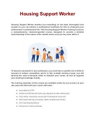 Housing Support Worker
Housing Support Worker teaches you everything on the topic thoroughly from
scratch so you can achieve a professional certificate for free to showcase your
achievement in professional life. This Housing Support Worker Training Course is
a comprehensive, instructor-guided course, designed to provide a detailed
understanding of the nature of the related sector and your key roles within it.
To become successful in your profession, you must have a specific set of skills to
succeed in today’s competitive world. In this in-depth training course, you will
develop the most in-demand skills to kickstart your career, as well as upgrade
your existing knowledge & skills.
The training materials of this course are available online for you to learn at your
own pace and fast-track your career with ease.
● Accredited by CPD
● Instant e-certificate and hard copy dispatch by next working day
● Fully online, interactive course with Professional voice-over
● Self paced learning and laptop, tablet, smartphone friendly
● 24/7 Learning Assistance
● Discounts on bulk purchases
 