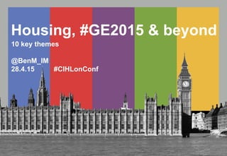 Housing, #GE2015 & beyond
10 key themes
@BenM_IM
28.4.15 #CIHLonConf
 