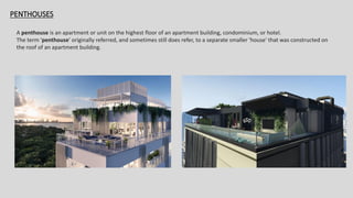 PENTHOUSES
A penthouse is an apartment or unit on the highest floor of an apartment building, condominium, or hotel.
The term 'penthouse' originally referred, and sometimes still does refer, to a separate smaller 'house' that was constructed on
the roof of an apartment building.
 