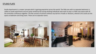 STUDIO FLATS
Studio Apartments is a newer concept which is gaining popularity across the world. The little one with no separate bedrooms is
called as studio apartments and are quite rented by the young working individuals who wish to stay in a little cozy space with all
the amenities confluence together. The flat consists of sections without any barrier of walls or divisions, wherein one could use the
space as bedroom and living room. There are no separate rooms.
 