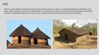 HUTS
HUTS
These are crude shelters mostly found in the rural part of the country. It is made up of naturally obtainable materials like mud,
bricks, wood, and leaves. Such huts are widely found in the tribal areas of India. It consists of mud wall that keeps it cool during
summers. It is slowly evolving with the features like a chimney on the roof to release the smoke during cooking.
 