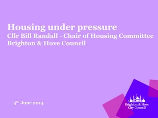Housing under pressure
Cllr Bill Randall - Chair of Housing Committee
Brighton & Hove Council
4th June 2014
 