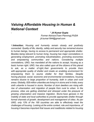Valuing Affordable Housing in Human &
National Context
- * Jit Kumar Gupta
Former Advisor(Town Planning),PUDA
jit.kumar1944@gmail.com
1.Introction; Housing and humanity remain closely and positively
connected. Quality of life, identity, safety and security has remained elusive
to human beings, having no access to permanent and appropriate shelter.
Besides being relevant to human living, housing has major connotations in
generating employment, promoting industrialization, promoting economies
and empowering communities and nations. Considering multiple
connotations, UNO, has mandated all the nations to accept, housing as a
basic human right. UNO, has also called upon all the citizens of this planet
to ask, as a matter of right, their governments to provide them
with appropriate quality of shelter and create an enabling environment for
empowering them to source shelter for their families. Despite
having physical, social. economic and environmental connotations, housing
remains elusive to large proportion of humanity, both in urban and rural
areas. Globally, 828 million urbanites are living in in slums and in India, every
sixth urbanite is housed in slums. Number of slum dwellers are rising with
rise of urbanization and migration of people from rural to urban. In the
process, cities are getting stretched and stressed under the pressure of
growing urbanization and massive migration. Slums have genesis in the
inability of state and local authorities to provide appropriate shelter through
formal channels of growth, development and management of cities. As per
UNO, only 13% of the 195 countries are able to effectively meet the
challenges of housing. Looking at the entire context, role and importance, of
housing it becomes important that issues and roadblocks related to housing
 
