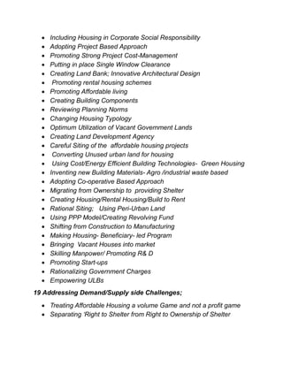  Including Housing in Corporate Social Responsibility
 Adopting Project Based Approach
 Promoting Strong Project Cost-Management
 Putting in place Single Window Clearance
 Creating Land Bank; Innovative Architectural Design
 Promoting rental housing schemes
 Promoting Affordable living
 Creating Building Components
 Reviewing Planning Norms
 Changing Housing Typology
 Optimum Utilization of Vacant Government Lands
 Creating Land Development Agency
 Careful Siting of the affordable housing projects
 Converting Unused urban land for housing
 Using Cost/Energy Efficient Building Technologies- Green Housing
 Inventing new Building Materials- Agro /industrial waste based
 Adopting Co-operative Based Approach
 Migrating from Ownership to providing Shelter
 Creating Housing/Rental Housing/Build to Rent
 Rational Siting; Using Peri-Urban Land
 Using PPP Model/Creating Revolving Fund
 Shifting from Construction to Manufacturing
 Making Housing- Beneficiary- led Program
 Bringing Vacant Houses into market
 Skilling Manpower/ Promoting R& D
 Promoting Start-ups
 Rationalizing Government Charges
 Empowering ULBs
19 Addressing Demand/Supply side Challenges;
 Treating Affordable Housing a volume Game and not a profit game
 Separating ‘Right to Shelter from Right to Ownership of Shelter
 