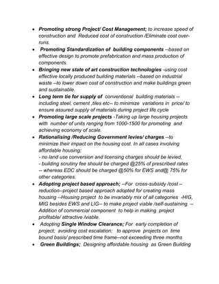  Promoting strong Project/ Cost Management; to increase speed of
construction and Reduced cost of construction /Eliminate cost over-
runs.
 Promoting Standardization of building components --based on
effective design to promote prefabrication and mass production of
components.
 Bringing new state of art construction technologies -using cost
effective locally produced building materials --based on industrial
waste --to lower down cost of construction and make buildings green
and sustainable.
 Long term tie for supply of conventional building materials --
including steel, cement ,tiles etc-- to minimize variations in price/ to
ensure assured supply of materials during project life cycle
 Promoting large scale projects -Taking up large housing projects
with number of units ranging from 1000-1500 for promoting and
achieving economy of scale.
 Rationalising /Reducing Government levies/ charges --to
minimize their impact on the housing cost. In all cases involving
affordable housing;
- no land use conversion and licensing charges should be levied,
- building scrutiny fee should be charged @25% of prescribed rates
-- whereas EDC should be charged @50% for EWS and@ 75% for
other categories.
 Adopting project based approach; --For cross-subsidy /cost –
reduction--project based approach adopted for creating mass
housing --Housing project to be invariably mix of all categories -HIG,
MIG besides EWS and LIG-- to make project viable /self-sustaining. --
Addition of commercial component to help in making project
profitable/ attractive /viable.
 Adopting Single Window Clearance; For early completion of
project; avoiding cost escalation; to approve projects on time
bound basis/ prescribed time frame--not exceeding three months
 Green Buildings; Designing affordable housing as Green Building
 