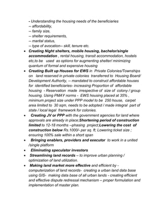 - Understanding the housing needs of the beneficiaries
-- affordability,
-- family size,
-- shelter requirements,
-- marital status,
-- type of avocation-- skill, tenure etc.
 Creating Night shelters, mobile housing, bachelor/single
accommodation , rental housing, transit accommodation, hostels
etc,to be used as options for augmenting shelter/ minimizing
quantum of formal and expensive housing
 Creating Built up Houses for EWS in Private Colonies/Townships
on land reserved in private colonies transferred to Housing Board/
Development Authority, -- mandated to construct affordable houses
for identified beneficiaries- increasing Proportion of affordable
housing - Reservation made irrespective of size of colony / group
housing. Using PMAY norms - EWS housing placed at 35% ,
minimum project size under PPP model to be 250 house, carpet
area limited to 30 sqm, needs to be adopted / made integral part of
state / local legal framework for colonies.
 Creating JV or PPP with the government agencies for land where
approvals are already in place;Shortening period of construction
limited to 12-18 months --phasing project;Lowering the cost of
construction below Rs.1000/- per sq. ft; Lowering ticket size ;
ensuring 100% sale within a short span
 Bringing enablers, providers and executor to work in a united
/single platform
 Eliminating speculator investors
 Streamlining land records – to improve urban planning /
optimization of land utilization.
 Making land market more effective and efficient by -
computerization of land records- creating a urban land data base
using GIS- making data base of all urban lands - creating efficient
and effective dispute redressal mechanism – proper formulation and
implementation of master plan.
 