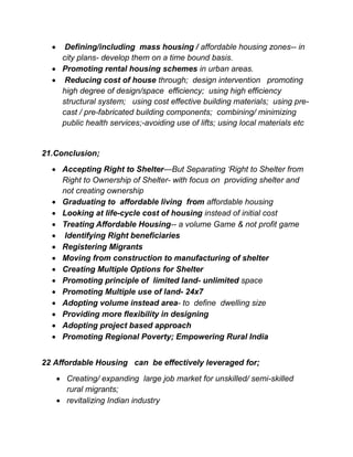 Defining/including mass housing / affordable housing zones-- in
city plans- develop them on a time bound basis.
 Promoting rental housing schemes in urban areas.
 Reducing cost of house through; design intervention promoting
high degree of design/space efficiency; using high efficiency
structural system; using cost effective building materials; using pre-
cast / pre-fabricated building components; combining/ minimizing
public health services;-avoiding use of lifts; using local materials etc
21.Conclusion;
 Accepting Right to Shelter—But Separating ‘Right to Shelter from
Right to Ownership of Shelter- with focus on providing shelter and
not creating ownership
 Graduating to affordable living from affordable housing
 Looking at life-cycle cost of housing instead of initial cost
 Treating Affordable Housing-- a volume Game & not profit game
 Identifying Right beneficiaries
 Registering Migrants
 Moving from construction to manufacturing of shelter
 Creating Multiple Options for Shelter
 Promoting principle of limited land- unlimited space
 Promoting Multiple use of land- 24x7
 Adopting volume instead area- to define dwelling size
 Providing more flexibility in designing
 Adopting project based approach
 Promoting Regional Poverty; Empowering Rural India
22 Affordable Housing can be effectively leveraged for;
 Creating/ expanding large job market for unskilled/ semi-skilled
rural migrants;
 revitalizing Indian industry
 