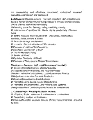 are appropriately and effectively considered, understood, analysed,
evaluated, appreciated and addressed.
2. Relevance; Housing remains relevant, important, vital ,critical for and
basic to human and community living because it involves and constitutes;
Ø One of three basic human necessity
Ø Providing space for- Security, safety, credibility, identity
Ø determinant of quality of life, liberty, dignity, productivity of human
living.
Ø central /valuable to development of -- individuals, communities,
societies, states, nations & planet.
Ø Promoter of large employment-
Ø promoter of industrialization – 290 industries
Ø Promoter of national/ local economy
Ø Significant Contribution to GDP
Ø Tool for Monetary Policy
Ø Builder of Wealth
Ø Equitable Distributor of Wealth
Ø Promoter of Non-Housing-Related Expenditures
Housing—-- Remains both cost/time-intensive activity
Ø Ensures Market Efficiency, Stability/ Liquidity
Ø Support Economic Flexibility and Responsiveness
Ø Makes valuable Contribution to Local Government Finance
Ø Helps Labor-Intensive Domestic Production
Ø Creates Stimulation for Small Business
Ø Promotes Home-Based Income Opportunities
Ø Promotes Development of Land / Real Estate Systems
Ø Helps creation of Community-Led Finance for Infrastructure
3. Cumulatively – Housing is known to have:
Ø Physical, Social , economic & environmental connotations.
Ø Considering multiple implications—
Ø Inadequate shelter- deprives benefits of many rights/programs - provided
by state.
 