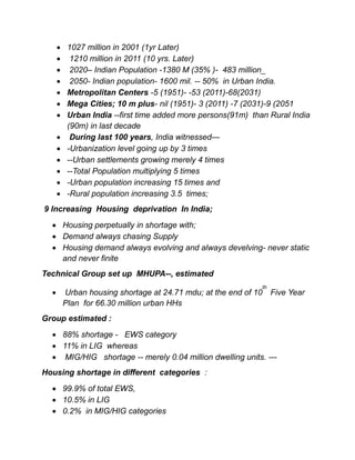  1027 million in 2001 (1yr Later)
 1210 million in 2011 (10 yrs. Later)
 2020– Indian Population -1380 M (35% )- 483 million_
 2050- Indian population- 1600 mil. -- 50% in Urban India.
 Metropolitan Centers -5 (1951)- -53 (2011)-68(2031)
 Mega Cities; 10 m plus- nil (1951)- 3 (2011) -7 (2031)-9 (2051
 Urban India --first time added more persons(91m) than Rural India
(90m) in last decade
 During last 100 years, India witnessed—
 -Urbanization level going up by 3 times
 --Urban settlements growing merely 4 times
 --Total Population multiplying 5 times
 -Urban population increasing 15 times and
 -Rural population increasing 3.5 times;
9 Increasing Housing deprivation In India;
 Housing perpetually in shortage with;
 Demand always chasing Supply
 Housing demand always evolving and always develving- never static
and never finite
Technical Group set up MHUPA--, estimated
 Urban housing shortage at 24.71 mdu; at the end of 10
th
Five Year
Plan for 66.30 million urban HHs
Group estimated :
 88% shortage - EWS category
 11% in LIG whereas
 MIG/HIG shortage -- merely 0.04 million dwelling units. ---
Housing shortage in different categories :
 99.9% of total EWS,
 10.5% in LIG
 0.2% in MIG/HIG categories
 