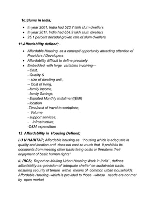 10.Slums in India;
 In year 2001, India had 523.7 lakh slum dwellers
 In year 2011, India had 654.9 lakh slum dwellers
 25.1 percent decadal growth rate of slum dwellers
11.Affordability defined; .
 Affordable Housing, as a concept/ opportunity attracting attention of
Providers / Developers
 Affordability difficult to define precisely
 Embedded with large variables involving—
- Cost,
- Quality &
-- size of dwelling unit ,
-- Cost of living,
--family income,
- family Savings,
- Equated Monthly Instalment(EMI)
- location
-Time/cost of travel to workplace,
- Volume
- support services,
- Infrastructure,
-O&M expenditure
12 Affordability in Housing Defined;
i.U N HABITAT; Affordable housing as “housing which is adequate in
quality and location and does not cost so much that it prohibits its
occupants from meeting other basic living costs or threatens their
enjoyment of basic human rights”
ii. RICS; Report on Making Urban Housing Work in India’ , defines
affordability as:-provision of ‘adequate shelter’ on sustainable basis,
ensuring security of tenure within means of common urban households.
Affordable Housing -which is provided to those -whose needs are not met
by open market
 