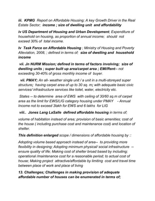 iii. KPMG Report on Affordable Housing; A key Growth Driver in the Real
Estate Sector; income ; size of dwelling unit and affordability
iv US Department of Housing and Urban Development; Expenditure of
household on housing, as proportion of annual income; should not
exceed 30% of total income.
Iv Task Force on Affordable Housing ; Ministry of Housing and Poverty
Alleviation, 2008, ; defined in terms of; size of dwelling and household
income
vii. Jn NURM Mission; defined in terms of factors involving; size of
dwelling units ; super built up area/carpet area ; EMI/Rent-- not
exceeding 30-40% of gross monthly income of buyer.
vii. PMAY; An all- weather single unit / a unit in a multi-storeyed super
structure; having carpet area of up to 30 sq. m; with adequate basic civic
services/ infrastructure services like toilet, water, electricity etc.
States -- to determine area of EWS with ceiling of 30/60 sq.m of carpet
area as the limit for EWS/LIG category housing under PMAY - Annual
Income not to exceed 3lakh for EWS and 6 lakhs for LIG
viii.. Jones Lang LaSalle defined affordable housing in terms of;
volume of habitation instead of area; provision of basic amenities; cost of
the house ( including purchase cost and maintenance cost) and location of
shelter.
This definition enlarged scope / dimensions of affordable housing by ::
Adopting volume based approach instead of area-- to providing more
flexibility in designing; Adopting minimum physical/ social infrastructure --
ensure quality of life; Making cost of shelter broad based by including;
operational /maintenance cost for a reasonable period; to actual cost of
house; Making project attractive/affordable by limiting cost and travel time
between place of work and place of living
13. Challenges; Challenges in making provision of adequate
affordable number of houses can be enumerated in terms of;
 