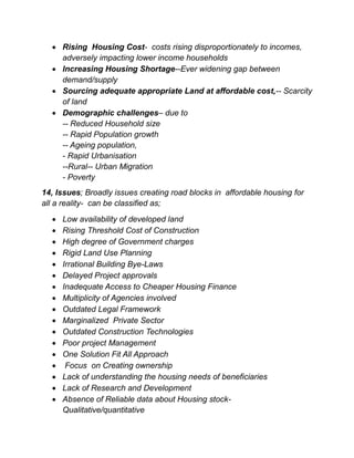  Rising Housing Cost- costs rising disproportionately to incomes,
adversely impacting lower income households
 Increasing Housing Shortage--Ever widening gap between
demand/supply
 Sourcing adequate appropriate Land at affordable cost,-- Scarcity
of land
 Demographic challenges– due to
-- Reduced Household size
-- Rapid Population growth
-- Ageing population,
- Rapid Urbanisation
--Rural-- Urban Migration
- Poverty
14, Issues; Broadly issues creating road blocks in affordable housing for
all a reality- can be classified as;
 Low availability of developed land
 Rising Threshold Cost of Construction
 High degree of Government charges
 Rigid Land Use Planning
 Irrational Building Bye-Laws
 Delayed Project approvals
 Inadequate Access to Cheaper Housing Finance
 Multiplicity of Agencies involved
 Outdated Legal Framework
 Marginalized Private Sector
 Outdated Construction Technologies
 Poor project Management
 One Solution Fit All Approach
 Focus on Creating ownership
 Lack of understanding the housing needs of beneficiaries
 Lack of Research and Development
 Absence of Reliable data about Housing stock-
Qualitative/quantitative
 