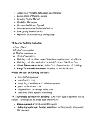  Absence of Reliable data about Beneficiaries
 Large Stock of Vacant Houses
 Ignoring Rental Market
 Unskilled Manpower
 Uncontrolled Urban Sprawl
 Less remunerative in financial return
 Low quality in construction
 High cost of maintenance and upkeep
15.Cost of building includes:
I Cost of land
ii Cost of construction
iii Cost of maintenance
iv Cost of operations
 Building cost must be viewed in both--- long term and short term
 Building cost also evaluated -- Initial Cost and Life Time Cost
 Short Time cost includes; Initial Cost of construction of building
 Long Term cost component includes --- whole life cost.
Whole life cost of building includes:
 the initial design cost
 construction cost,
 on-going operations and maintenance cost ,
 parts replacement cost
 disposal cost or salvage value, and
 useful life of the system or building
17. To promote economy in building– Life cycle cost of building will be
critical. Housing can be made cost-effective by:
 Sourcing land at most competitive price
 Adopting optimum Design solutions- architecturally, structurally,
Services etc.,
 