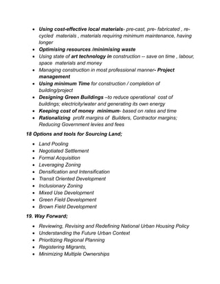  Using cost-effective local materials- pre-cast, pre- fabricated , re-
cycled materials , materials requiring minimum maintenance, having
longer
 Optimising resources /minimising waste
 Using state of art technology in construction -- save on time , labour,
space materials and money
 Managing construction in most professional manner- Project
management
 Using minimum Time for construction / completion of
building/project
 Designing Green Buildings –to reduce operational cost of
buildings; electricity/water and generating its own energy
 Keeping cost of money minimum- based on rates and time
 Rationalizing profit margins of Builders, Contractor margins;
Reducing Government levies and fees
18 Options and tools for Sourcing Land;
 Land Pooling
 Negotiated Settlement
 Formal Acquisition
 Leveraging Zoning
 Densification and Intensification
 Transit Oriented Development
 Inclusionary Zoning
 Mixed Use Development
 Green Field Development
 Brown Field Development
19. Way Forward;
 Reviewing, Revising and Redefining National Urban Housing Policy
 Understanding the Future Urban Context
 Prioritizing Regional Planning
 Registering Migrants,
 Minimizing Multiple Ownerships
 