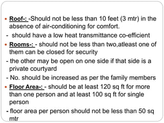  Roof-: -Should not be less than 10 feet (3 mtr) in the
absence of air-conditioning for comfort.
- should have a low heat transmittance co-efficient
 Rooms-: - should not be less than two,atleast one of
them can be closed for security
- the other may be open on one side if that side is a
private courtyard
- No. should be increased as per the family members
 Floor Area-: - should be at least 120 sq ft for more
than one person and at least 100 sq ft for single
person
- floor area per person should not be less than 50 sq
mtr
 
