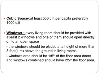  Cubic Space-:at least 500 c.ft per capita preferably
1000 c.ft
 Windows-: every living room should be provided with
atleast 2 windows and one of them should open directly
on to an open space
- the windows should be placed at a height of more than
3 feet(1 m) above the ground in living rooms
- windows area should be 1/5th of the floor area doors
and windows combined should have 2/5th the floor area.
 