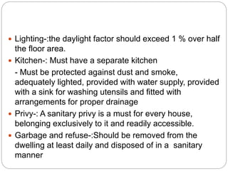  Lighting-:the daylight factor should exceed 1 % over half
the floor area.
 Kitchen-: Must have a separate kitchen
- Must be protected against dust and smoke,
adequately lighted, provided with water supply, provided
with a sink for washing utensils and fitted with
arrangements for proper drainage
 Privy-: A sanitary privy is a must for every house,
belonging exclusively to it and readily accessible.
 Garbage and refuse-:Should be removed from the
dwelling at least daily and disposed of in a sanitary
manner
 