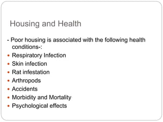 Housing and Health
- Poor housing is associated with the following health
conditions-:
 Respiratory Infection
 Skin infection
 Rat infestation
 Arthropods
 Accidents
 Morbidity and Mortality
 Psychological effects
 