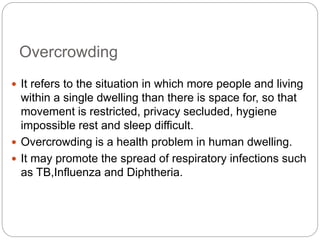 Overcrowding
 It refers to the situation in which more people and living
within a single dwelling than there is space for, so that
movement is restricted, privacy secluded, hygiene
impossible rest and sleep difficult.
 Overcrowding is a health problem in human dwelling.
 It may promote the spread of respiratory infections such
as TB,Influenza and Diphtheria.
 
