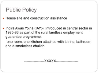 Public Policy
 House site and construction assistance
 Indira Awas Yojna (IAY)-: Introduced in central sector in
1985-86 as part of the rural landless employment
guarantee programme.
-one room, one kitchen attached with latrine, bathroom
and a smokeless chullah.
-----------------XXXXX-------------------
 