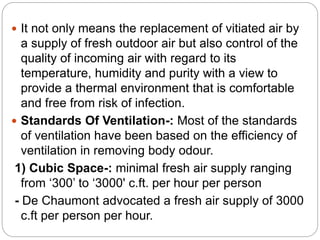  It not only means the replacement of vitiated air by
a supply of fresh outdoor air but also control of the
quality of incoming air with regard to its
temperature, humidity and purity with a view to
provide a thermal environment that is comfortable
and free from risk of infection.
 Standards Of Ventilation-: Most of the standards
of ventilation have been based on the efficiency of
ventilation in removing body odour.
1) Cubic Space-: minimal fresh air supply ranging
from ‘300’ to ‘3000' c.ft. per hour per person
- De Chaumont advocated a fresh air supply of 3000
c.ft per person per hour.
 