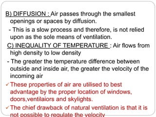B) DIFFUSION : Air passes through the smallest
openings or spaces by diffusion.
- This is a slow process and therefore, is not relied
upon as the sole means of ventilation.
C) INEQUALITY OF TEMPERATURE : Air flows from
high density to low density
- The greater the temperature difference between
outside and inside air, the greater the velocity of the
incoming air
These properties of air are utilised to best
advantage by the proper location of windows,
doors,ventilaiors and skylights.
The chief drawback of natural ventilation is that it is
not possible to regulate the velocity
 