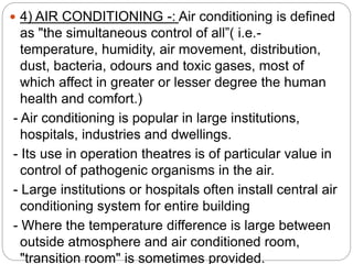  4) AIR CONDITIONING -: Air conditioning is defined
as "the simultaneous control of all”( i.e.-
temperature, humidity, air movement, distribution,
dust, bacteria, odours and toxic gases, most of
which affect in greater or lesser degree the human
health and comfort.)
- Air conditioning is popular in large institutions,
hospitals, industries and dwellings.
- Its use in operation theatres is of particular value in
control of pathogenic organisms in the air.
- Large institutions or hospitals often install central air
conditioning system for entire building
- Where the temperature difference is large between
outside atmosphere and air conditioned room,
"transition room" is sometimes provided.
 
