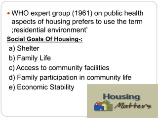  WHO expert group (1961) on public health
aspects of housing prefers to use the term
;residential environment’
Social Goals Of Housing-:
a) Shelter
b) Family Life
c) Access to community facilities
d) Family participation in community life
e) Economic Stability
 