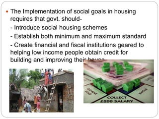  The Implementation of social goals in housing
requires that govt. should-
- Introduce social housing schemes
- Establish both minimum and maximum standard
- Create financial and fiscal institutions geared to
helping low income people obtain credit for
building and improving their house.
 