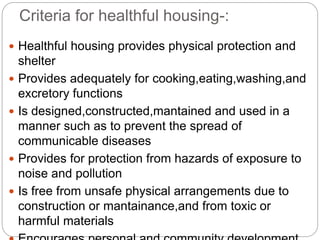 Criteria for healthful housing-:
 Healthful housing provides physical protection and
shelter
 Provides adequately for cooking,eating,washing,and
excretory functions
 Is designed,constructed,mantained and used in a
manner such as to prevent the spread of
communicable diseases
 Provides for protection from hazards of exposure to
noise and pollution
 Is free from unsafe physical arrangements due to
construction or mantainance,and from toxic or
harmful materials
 
