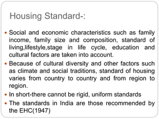 Housing Standard-:
 Social and economic characteristics such as family
income, family size and composition, standard of
living,lifestyle,stage in life cycle, education and
cultural factors are taken into account.
 Because of cultural diversity and other factors such
as climate and social traditions, standard of housing
varies from country to country and from region to
region.
 In short-there cannot be rigid, uniform standards
 The standards in India are those recommended by
the EHC(1947)
 