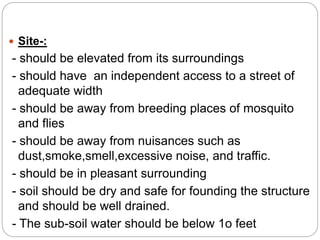  Site-:
- should be elevated from its surroundings
- should have an independent access to a street of
adequate width
- should be away from breeding places of mosquito
and flies
- should be away from nuisances such as
dust,smoke,smell,excessive noise, and traffic.
- should be in pleasant surrounding
- soil should be dry and safe for founding the structure
and should be well drained.
- The sub-soil water should be below 1o feet
 