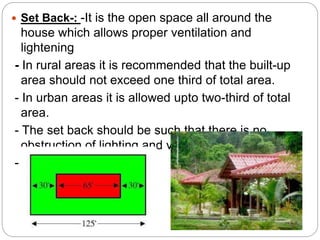  Set Back-: -It is the open space all around the
house which allows proper ventilation and
lightening
- In rural areas it is recommended that the built-up
area should not exceed one third of total area.
- In urban areas it is allowed upto two-third of total
area.
- The set back should be such that there is no
obstruction of lighting and ventilation.
- e.g.
 