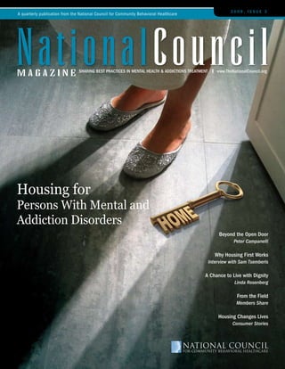 2009, Issue 3
A quarterly publication from the National Council for Community Behavioral Healthcare




nationalCouncil
magazine                        sharIng Best PractIces In Mental health & addIctIons treatMent       www.thenationalcouncil.org




Housing for
Persons With Mental and
Addiction Disorders
                                                                                                      Beyond the open door
                                                                                                             Peter Campanelli

                                                                                                    Why housing First Works
                                                                                                 Interview with Sam Tsemberis

                                                                                            a chance to live with dignity
                                                                                                              Linda Rosenberg

                                                                                                               From the Field
                                                                                                               Members Share

                                                                                                     housing changes lives
                                                                                                             Consumer Stories
 