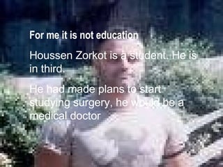 For me it is not educaton Houssen Zorkot is a student. He is in third. Recenthy he had made plans to start studying surgery, he will be a medical doctor For me it is not education Houssen Zorkot is a student. He is in third. He had made plans to start studying surgery, he would be a medical doctor 