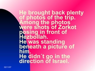 He brought back plenty of photos of the trip. Among the photos were shots of Zorkot posing in front of Hezbollah. He was standing beneath a picture of him. He didn´t go in the direction of Israel.   