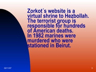 Zorkot´s website is a virtual shrine to Hezbollah. The terrorist group is responsible for hundreds  of American deaths. In 1982 marines were murdered who were stationed in Beirut. 